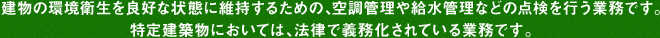 建物の環境衛生を良好な状態に維持するための、空調管理や給水管理などの点検を行う業務です。
特定建築物においては、法律で義務化されている業務です。