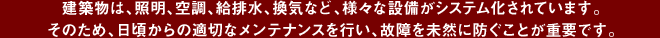 建築物は、照明、空調、給排水、換気など、様々な設備がシステム化されています。
そのため、日頃からの適切なメンテナンスを行い、故障を未然に防ぐことが重要です。